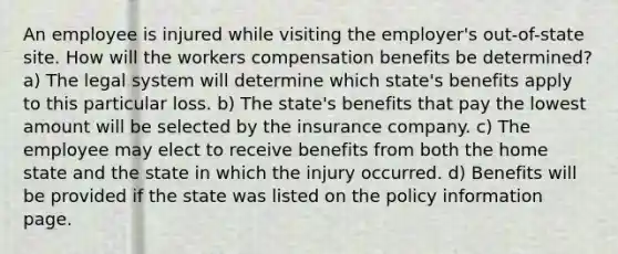 An employee is injured while visiting the employer's out-of-state site. How will the workers compensation benefits be determined? a) The legal system will determine which state's benefits apply to this particular loss. b) The state's benefits that pay the lowest amount will be selected by the insurance company. c) The employee may elect to receive benefits from both the home state and the state in which the injury occurred. d) Benefits will be provided if the state was listed on the policy information page.