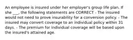 An employee is insured under her employer's group life plan. If she ___, the following statements are CORRECT - The insured would not need to prove insurability for a conversion policy. - The insured may convert coverage to an individual policy within 31 days. - The premium for individual coverage will be based upon the insured's attained age.