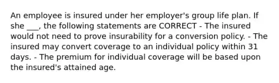 An employee is insured under her employer's group life plan. If she ___, the following statements are CORRECT - The insured would not need to prove insurability for a conversion policy. - The insured may convert coverage to an individual policy within 31 days. - The premium for individual coverage will be based upon the insured's attained age.