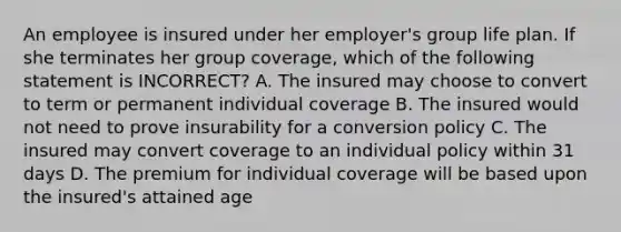 An employee is insured under her employer's group life plan. If she terminates her group coverage, which of the following statement is INCORRECT? A. The insured may choose to convert to term or permanent individual coverage B. The insured would not need to prove insurability for a conversion policy C. The insured may convert coverage to an individual policy within 31 days D. The premium for individual coverage will be based upon the insured's attained age