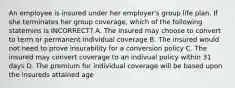 An employee is insured under her employer's group life plan. If she terminates her group coverage, which of the following statemins is INCORRECT? A. The insured may choose to convert to term or permanent individual coverage B. The insured would not need to prove insurability for a conversion policy C. The insured may convert coverage to an indivual policy within 31 days D. The premium for individual coverage will be based upon the insureds attained age