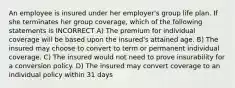 An employee is insured under her employer's group life plan. If she terminates her group coverage, which of the following statements is INCORRECT A) The premium for individual coverage will be based upon the insured's attained age. B) The insured may choose to convert to term or permanent individual coverage. C) The insured would not need to prove insurability for a conversion policy. D) The insured may convert coverage to an individual policy within 31 days