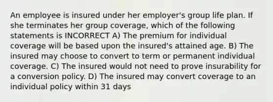 An employee is insured under her employer's group life plan. If she terminates her group coverage, which of the following statements is INCORRECT A) The premium for individual coverage will be based upon the insured's attained age. B) The insured may choose to convert to term or permanent individual coverage. C) The insured would not need to prove insurability for a conversion policy. D) The insured may convert coverage to an individual policy within 31 days