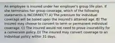 An employee is insured under her employer's group life plan. If she terminates her group coverage, which of the following statements is INCORRECT? A) The premium for individual coverage will be based upon the insured's attained age. B) The insured may choose to convert to term or permanent individual coverage. C) The insured would not need to prove insurability for a conversion policy. D) The insured may convert coverage to an individual policy within 31 days.