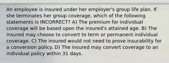 An employee is insured under her employer's group life plan. If she terminates her group coverage, which of the following statements is INCORRECT? A) The premium for individual coverage will be based upon the insured's attained age. B) The insured may choose to convert to term or permanent individual coverage. C) The insured would not need to prove insurability for a conversion policy. D) The insured may convert coverage to an individual policy within 31 days.