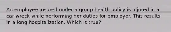 An employee insured under a group health policy is injured in a car wreck while performing her duties for employer. This results in a long hospitalization. Which is true?