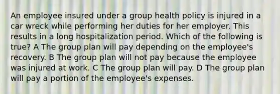 An employee insured under a group health policy is injured in a car wreck while performing her duties for her employer. This results in a long hospitalization period. Which of the following is true? A The group plan will pay depending on the employee's recovery. B The group plan will not pay because the employee was injured at work. C The group plan will pay. D The group plan will pay a portion of the employee's expenses.