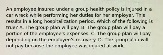 An employee insured under a group health policy is injured in a car wreck while performing her duties for her employer. This results in a long hospitalization period. Which of the following is true? A. The group plan will pay. B. The group plan will pay a portion of the employee's expenses. C. The group plan will pay depending on the employee's recovery. D. The group plan will not pay because the employee was injured at work.