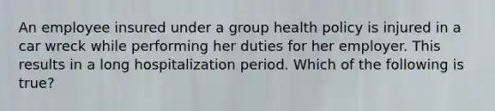 An employee insured under a group health policy is injured in a car wreck while performing her duties for her employer. This results in a long hospitalization period. Which of the following is true?