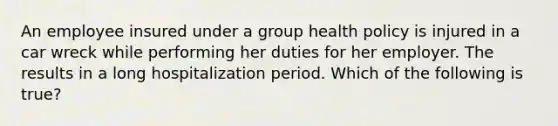 An employee insured under a group health policy is injured in a car wreck while performing her duties for her employer. The results in a long hospitalization period. Which of the following is true?