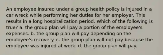 An employee insured under a group health policy is injured in a car wreck while performing her duties for her employer. This results in a long hospitalization period. Which of the following is true? a. the group plan will pay a portion of the employee's expenses. b. the group plan will pay depending on the employee's recovery. c. the group plan will not pay because the employee was injured at work. d. the group plan will pay.