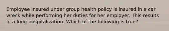 Employee insured under group health policy is insured in a car wreck while performing her duties for her employer. This results in a long hospitalization. Which of the following is true?