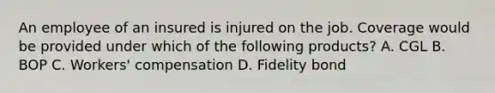 An employee of an insured is injured on the job. Coverage would be provided under which of the following products? A. CGL B. BOP C. Workers' compensation D. Fidelity bond