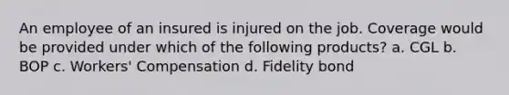 An employee of an insured is injured on the job. Coverage would be provided under which of the following products? a. CGL b. BOP c. Workers' Compensation d. Fidelity bond