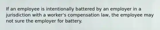 If an employee is intentionally battered by an employer in a jurisdiction with a worker's compensation law, the employee may not sure the employer for battery.