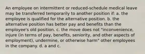 An employee on intermittent or reduced-schedule medical leave may be transferred temporarily to another position if: a. the employee is qualified for the alternative position. b. the alternative position has better pay and benefits than the employee's old position. c. the move does not "inconvenience, injure (in terms of pay, benefits, seniority, and other aspects of employment), undermine, or otherwise harm" other employees in the company. d. a and c.