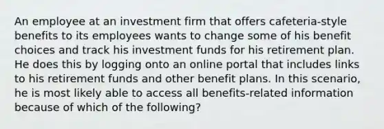 An employee at an investment firm that offers cafeteria-style benefits to its employees wants to change some of his benefit choices and track his investment funds for his retirement plan. He does this by logging onto an online portal that includes links to his retirement funds and other benefit plans. In this scenario, he is most likely able to access all benefits-related information because of which of the following?