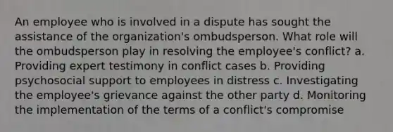 An employee who is involved in a dispute has sought the assistance of the organization's ombudsperson. What role will the ombudsperson play in resolving the employee's conflict? a. Providing expert testimony in conflict cases b. Providing psychosocial support to employees in distress c. Investigating the employee's grievance against the other party d. Monitoring the implementation of the terms of a conflict's compromise