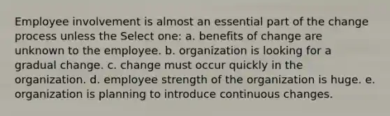 Employee involvement is almost an essential part of the change process unless the Select one: a. benefits of change are unknown to the employee. b. organization is looking for a gradual change. c. change must occur quickly in the organization. d. employee strength of the organization is huge. e. organization is planning to introduce continuous changes.