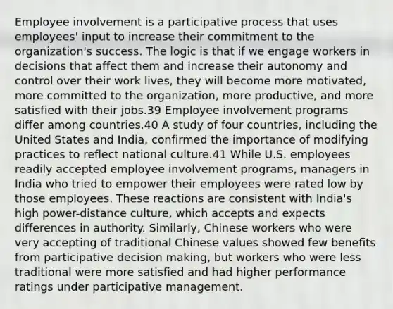 Employee involvement is a participative process that uses employees' input to increase their commitment to the organization's success. The logic is that if we engage workers in decisions that affect them and increase their autonomy and control over their work lives, they will become more motivated, more committed to the organization, more productive, and more satisfied with their jobs.39 Employee involvement programs differ among countries.40 A study of four countries, including the United States and India, confirmed the importance of modifying practices to reflect national culture.41 While U.S. employees readily accepted employee involvement programs, managers in India who tried to empower their employees were rated low by those employees. These reactions are consistent with India's high power-distance culture, which accepts and expects differences in authority. Similarly, Chinese workers who were very accepting of traditional Chinese values showed few benefits from participative decision making, but workers who were less traditional were more satisfied and had higher performance ratings under participative management.