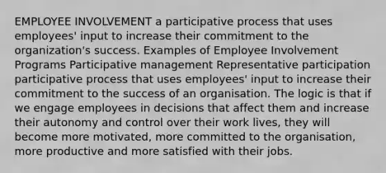 EMPLOYEE INVOLVEMENT a participative process that uses employees' input to increase their commitment to the organization's success. Examples of Employee Involvement Programs Participative management Representative participation participative process that uses employees' input to increase their commitment to the success of an organisation. The logic is that if we engage employees in decisions that affect them and increase their autonomy and control over their work lives, they will become more motivated, more committed to the organisation, more productive and more satisfied with their jobs.