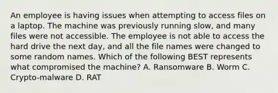 An employee is having issues when attempting to access files on a laptop. The machine was previously running slow, and many files were not accessible. The employee is not able to access the hard drive the next day, and all the file names were changed to some random names. Which of the following BEST represents what compromised the machine? A. Ransomware B. Worm C. Crypto-malware D. RAT