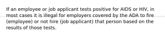 If an employee or job applicant tests positive for AIDS or HIV, in most cases it is illegal for employers covered by the ADA to fire (employee) or not hire (job applicant) that person based on the results of those tests.