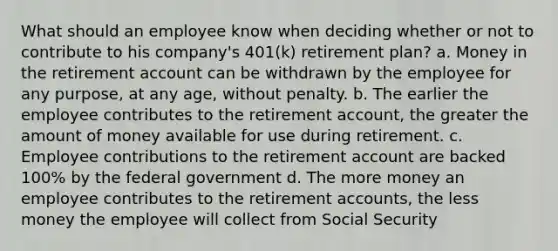 What should an employee know when deciding whether or not to contribute to his company's 401(k) retirement plan? a. Money in the retirement account can be withdrawn by the employee for any purpose, at any age, without penalty. b. The earlier the employee contributes to the retirement account, the greater the amount of money available for use during retirement. c. Employee contributions to the retirement account are backed 100% by the federal government d. The more money an employee contributes to the retiremen<a href='https://www.questionai.com/knowledge/k7x83BRk9p-t-accounts' class='anchor-knowledge'>t accounts</a>, the less money the employee will collect from Social Security