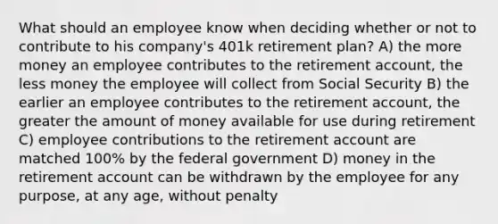 What should an employee know when deciding whether or not to contribute to his company's 401k retirement plan? A) the more money an employee contributes to the retirement account, the less money the employee will collect from Social Security B) the earlier an employee contributes to the retirement account, the greater the amount of money available for use during retirement C) employee contributions to the retirement account are matched 100% by the federal government D) money in the retirement account can be withdrawn by the employee for any purpose, at any age, without penalty