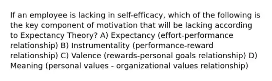 If an employee is lacking in self-efficacy, which of the following is the key component of motivation that will be lacking according to Expectancy Theory? A) Expectancy (effort-performance relationship) B) Instrumentality (performance-reward relationship) C) Valence (rewards-personal goals relationship) D) Meaning (personal values - organizational values relationship)