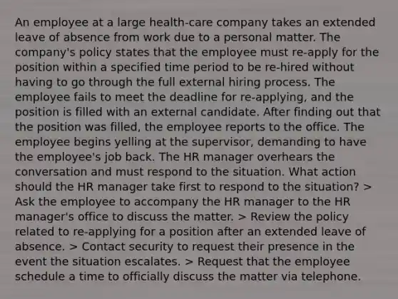 An employee at a large health-care company takes an extended leave of absence from work due to a personal matter. The company's policy states that the employee must re-apply for the position within a specified time period to be re-hired without having to go through the full external hiring process. The employee fails to meet the deadline for re-applying, and the position is filled with an external candidate. After finding out that the position was filled, the employee reports to the office. The employee begins yelling at the supervisor, demanding to have the employee's job back. The HR manager overhears the conversation and must respond to the situation. What action should the HR manager take first to respond to the situation? > Ask the employee to accompany the HR manager to the HR manager's office to discuss the matter. > Review the policy related to re-applying for a position after an extended leave of absence. > Contact security to request their presence in the event the situation escalates. > Request that the employee schedule a time to officially discuss the matter via telephone.