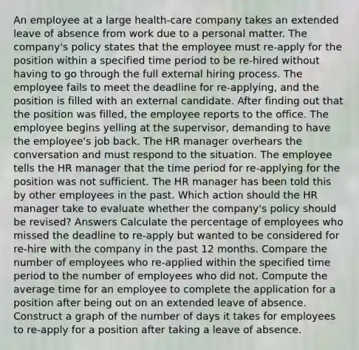 An employee at a large health-care company takes an extended leave of absence from work due to a personal matter. The company's policy states that the employee must re-apply for the position within a specified time period to be re-hired without having to go through the full external hiring process. The employee fails to meet the deadline for re-applying, and the position is filled with an external candidate. After finding out that the position was filled, the employee reports to the office. The employee begins yelling at the supervisor, demanding to have the employee's job back. The HR manager overhears the conversation and must respond to the situation. The employee tells the HR manager that the time period for re-applying for the position was not sufficient. The HR manager has been told this by other employees in the past. Which action should the HR manager take to evaluate whether the company's policy should be revised? Answers Calculate the percentage of employees who missed the deadline to re-apply but wanted to be considered for re-hire with the company in the past 12 months. Compare the number of employees who re-applied within the specified time period to the number of employees who did not. Compute the average time for an employee to complete the application for a position after being out on an extended leave of absence. Construct a graph of the number of days it takes for employees to re-apply for a position after taking a leave of absence.