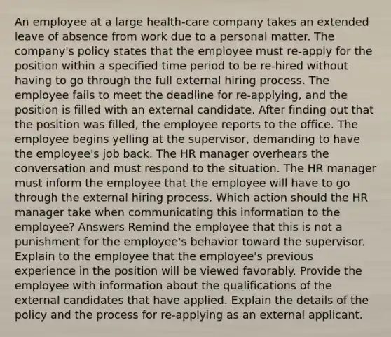 An employee at a large health-care company takes an extended leave of absence from work due to a personal matter. The company's policy states that the employee must re-apply for the position within a specified time period to be re-hired without having to go through the full external hiring process. The employee fails to meet the deadline for re-applying, and the position is filled with an external candidate. After finding out that the position was filled, the employee reports to the office. The employee begins yelling at the supervisor, demanding to have the employee's job back. The HR manager overhears the conversation and must respond to the situation. The HR manager must inform the employee that the employee will have to go through the external hiring process. Which action should the HR manager take when communicating this information to the employee? Answers Remind the employee that this is not a punishment for the employee's behavior toward the supervisor. Explain to the employee that the employee's previous experience in the position will be viewed favorably. Provide the employee with information about the qualifications of the external candidates that have applied. Explain the details of the policy and the process for re-applying as an external applicant.