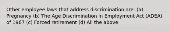 Other employee laws that address discrimination are: (a) Pregnancy (b) The Age Discrimination in Employment Act (ADEA) of 1967 (c) Forced retirement (d) All the above