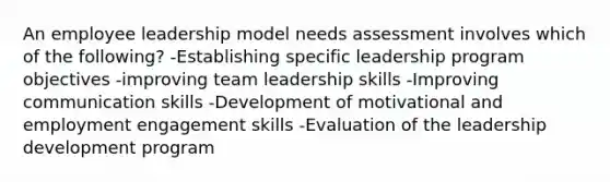 An employee leadership model needs assessment involves which of the following? -Establishing specific leadership program objectives -improving team leadership skills -Improving communication skills -Development of motivational and employment engagement skills -Evaluation of the leadership development program