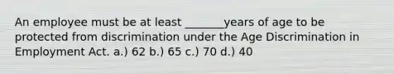 An employee must be at least _______years of age to be protected from discrimination under the Age Discrimination in Employment Act. a.) 62 b.) 65 c.) 70 d.) 40