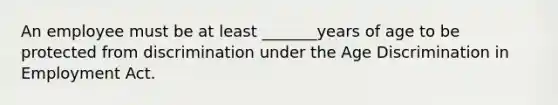 An employee must be at least _______years of age to be protected from discrimination under the Age Discrimination in Employment Act.