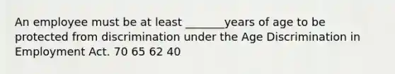 An employee must be at least _______years of age to be protected from discrimination under the Age Discrimination in Employment Act. 70 65 62 40