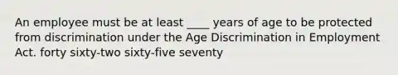 An employee must be at least ____ years of age to be protected from discrimination under the Age Discrimination in Employment Act. forty sixty-two sixty-five seventy