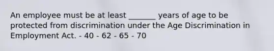 An employee must be at least _______ years of age to be protected from discrimination under the Age Discrimination in Employment Act. - 40 - 62 - 65 - 70