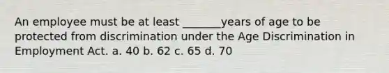 An employee must be at least _______years of age to be protected from discrimination under the Age Discrimination in Employment Act. a. 40 b. 62 c. 65 d. 70