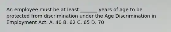 An employee must be at least _______ years of age to be protected from discrimination under the Age Discrimination in Employment Act. A. 40 B. 62 C. 65 D. 70