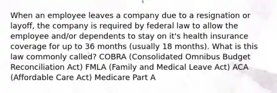 When an employee leaves a company due to a resignation or layoff, the company is required by federal law to allow the employee and/or dependents to stay on it's health insurance coverage for up to 36 months (usually 18 months). What is this law commonly called? COBRA (Consolidated Omnibus Budget Reconciliation Act) FMLA (Family and Medical Leave Act) ACA (Affordable Care Act) Medicare Part A