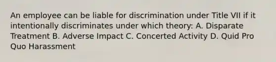 An employee can be liable for discrimination under Title VII if it intentionally discriminates under which theory: A. Disparate Treatment B. Adverse Impact C. Concerted Activity D. Quid Pro Quo Harassment