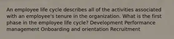 An employee life cycle describes all of the activities associated with an employee's tenure in the organization. What is the first phase in the employee life cycle? Development Performance management Onboarding and orientation Recruitment