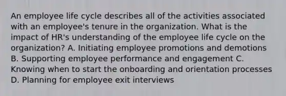 An employee life cycle describes all of the activities associated with an employee's tenure in the organization. What is the impact of HR's understanding of the employee life cycle on the organization? A. Initiating employee promotions and demotions B. Supporting employee performance and engagement C. Knowing when to start the onboarding and orientation processes D. Planning for employee exit interviews