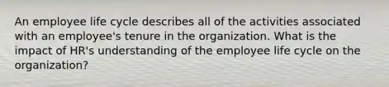 An employee life cycle describes all of the activities associated with an employee's tenure in the organization. What is the impact of HR's understanding of the employee life cycle on the organization?