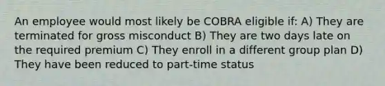 An employee would most likely be COBRA eligible if: A) ﻿﻿﻿They are terminated for gross misconduct B) ﻿﻿﻿They are two days late on the required premium C) ﻿﻿﻿They enroll in a different group plan D) ﻿﻿﻿They have been reduced to part-time status