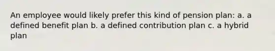 An employee would likely prefer this kind of pension plan: a. a defined benefit plan b. a defined contribution plan c. a hybrid plan