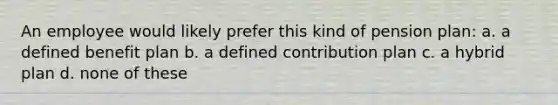 An employee would likely prefer this kind of pension plan: a. a defined benefit plan b. a defined contribution plan c. a hybrid plan d. none of these
